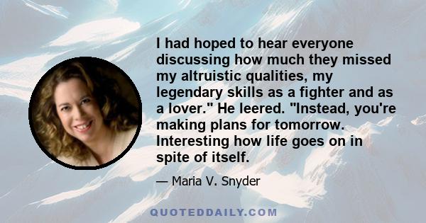 I had hoped to hear everyone discussing how much they missed my altruistic qualities, my legendary skills as a fighter and as a lover. He leered. Instead, you're making plans for tomorrow. Interesting how life goes on