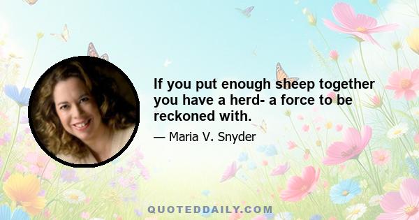 If you put enough sheep together you have a herd- a force to be reckoned with.