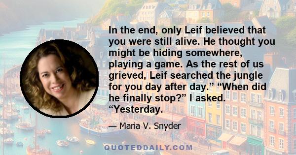 In the end, only Leif believed that you were still alive. He thought you might be hiding somewhere, playing a game. As the rest of us grieved, Leif searched the jungle for you day after day.” “When did he finally stop?” 