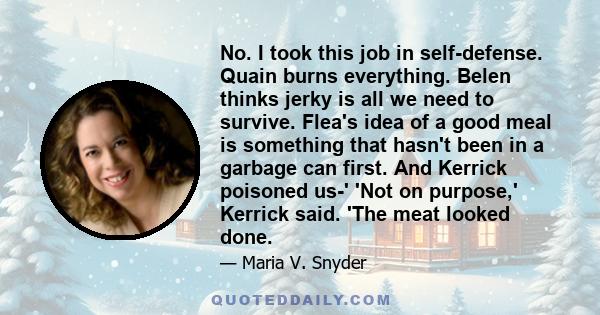 No. I took this job in self-defense. Quain burns everything. Belen thinks jerky is all we need to survive. Flea's idea of a good meal is something that hasn't been in a garbage can first. And Kerrick poisoned us-' 'Not