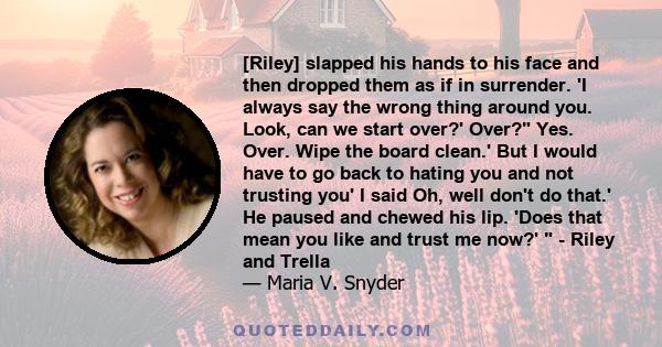 [Riley] slapped his hands to his face and then dropped them as if in surrender. 'I always say the wrong thing around you. Look, can we start over?' Over? Yes. Over. Wipe the board clean.' But I would have to go back to