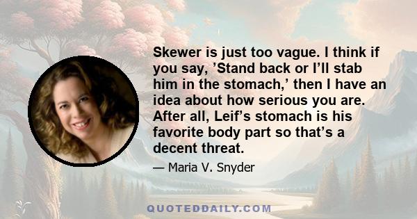 Skewer is just too vague. I think if you say, ’Stand back or I’ll stab him in the stomach,’ then I have an idea about how serious you are. After all, Leif’s stomach is his favorite body part so that’s a decent threat.