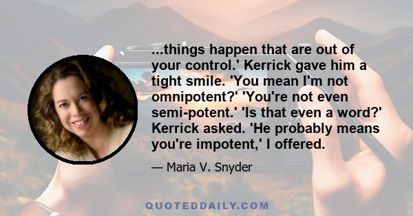 ...things happen that are out of your control.' Kerrick gave him a tight smile. 'You mean I'm not omnipotent?' 'You're not even semi-potent.' 'Is that even a word?' Kerrick asked. 'He probably means you're impotent,' I