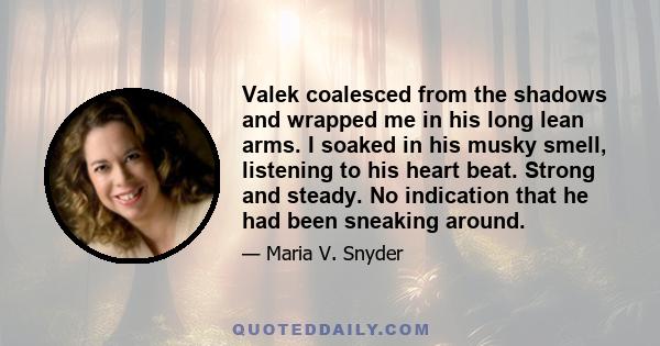 Valek coalesced from the shadows and wrapped me in his long lean arms. I soaked in his musky smell, listening to his heart beat. Strong and steady. No indication that he had been sneaking around.