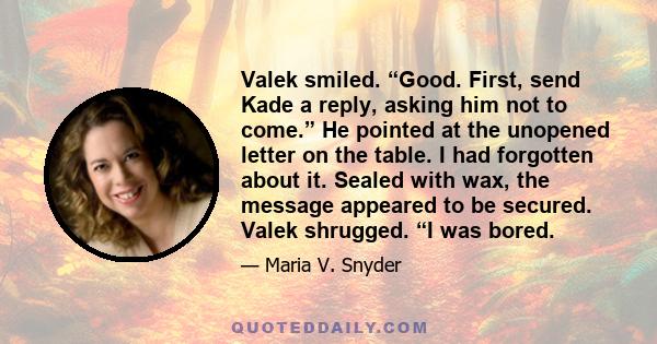 Valek smiled. “Good. First, send Kade a reply, asking him not to come.” He pointed at the unopened letter on the table. I had forgotten about it. Sealed with wax, the message appeared to be secured. Valek shrugged. “I