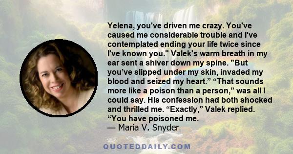 Yelena, you've driven me crazy. You've caused me considerable trouble and I've contemplated ending your life twice since I've known you. Valek's warm breath in my ear sent a shiver down my spine. But you’ve slipped