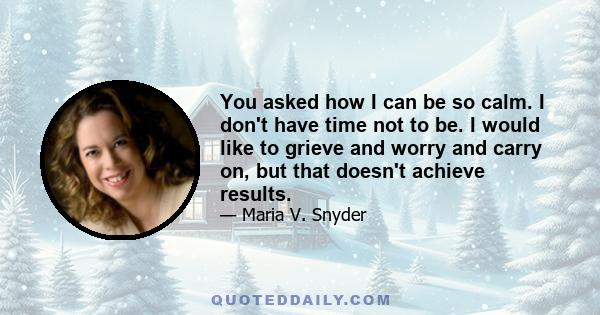 You asked how I can be so calm. I don't have time not to be. I would like to grieve and worry and carry on, but that doesn't achieve results.