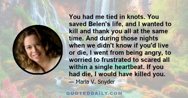 You had me tied in knots. You saved Belen's life, and I wanted to kill and thank you all at the same time. And during those nights when we didn't know if you'd live or die, I went from being angry, to worried to