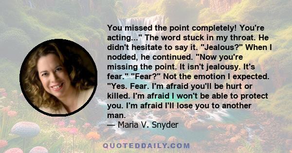 You missed the point completely! You're acting... The word stuck in my throat. He didn't hesitate to say it. Jealous? When I nodded, he continued. Now you're missing the point. It isn't jealousy. It's fear. Fear? Not