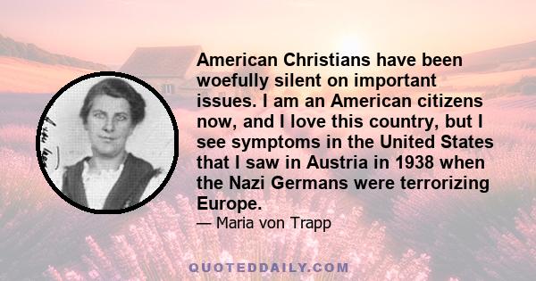 American Christians have been woefully silent on important issues. I am an American citizens now, and I love this country, but I see symptoms in the United States that I saw in Austria in 1938 when the Nazi Germans were 