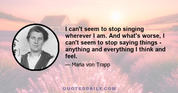 I can't seem to stop singing wherever I am. And what's worse, I can't seem to stop saying things - anything and everything I think and feel.