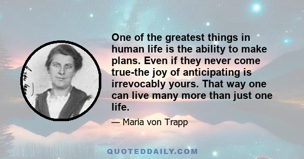 One of the greatest things in human life is the ability to make plans. Even if they never come true-the joy of anticipating is irrevocably yours. That way one can live many more than just one life.