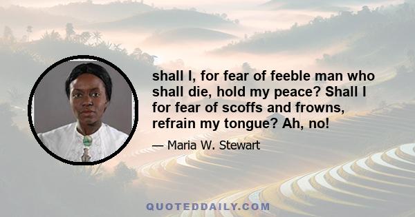 shall I, for fear of feeble man who shall die, hold my peace? Shall I for fear of scoffs and frowns, refrain my tongue? Ah, no!