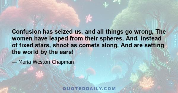 Confusion has seized us, and all things go wrong, The women have leaped from their spheres, And, instead of fixed stars, shoot as comets along, And are setting the world by the ears!