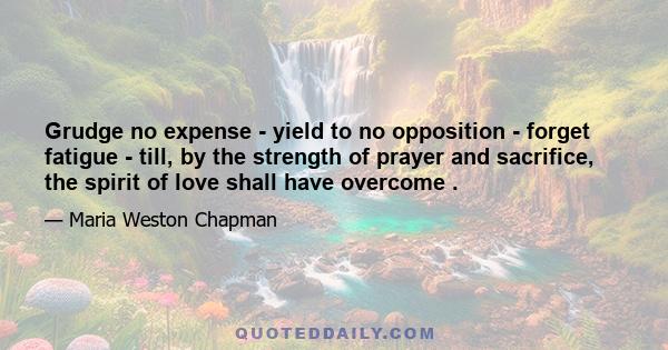 Grudge no expense - yield to no opposition - forget fatigue - till, by the strength of prayer and sacrifice, the spirit of love shall have overcome .