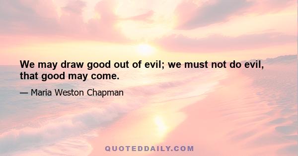 We may draw good out of evil; we must not do evil, that good may come.