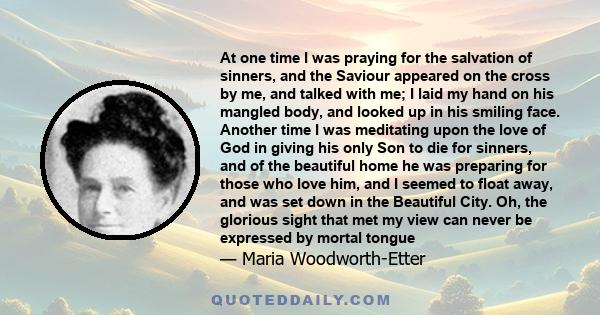 At one time I was praying for the salvation of sinners, and the Saviour appeared on the cross by me, and talked with me; I laid my hand on his mangled body, and looked up in his smiling face. Another time I was