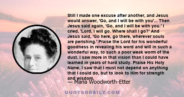 Still I made one excuse after another, and Jesus would answer, 'Go, and I will be with you'... Then Jesus said again, 'Go, and I will be with you.' I cried, 'Lord, I will go. Where shall I go?' And Jesus said, 'Go here, 