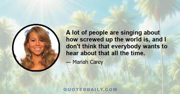 A lot of people are singing about how screwed up the world is, and I don't think that everybody wants to hear about that all the time.