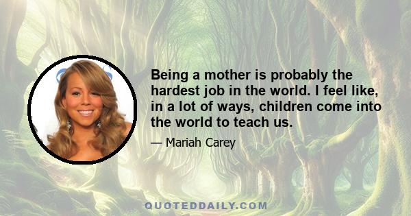 Being a mother is probably the hardest job in the world. I feel like, in a lot of ways, children come into the world to teach us.