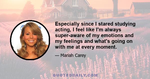 Especially since I stared studying acting, I feel like I'm always super-aware of my emotions and my feelings and what's going on with me at every moment.