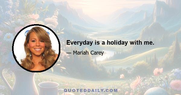 Everyday is a holiday with me.