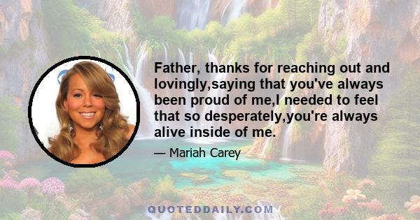 Father, thanks for reaching out and lovingly,saying that you've always been proud of me,I needed to feel that so desperately,you're always alive inside of me.