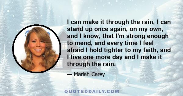 I can make it through the rain, I can stand up once again, on my own, and I know, that I'm strong enough to mend, and every time I feel afraid I hold tighter to my faith, and I live one more day and I make it through