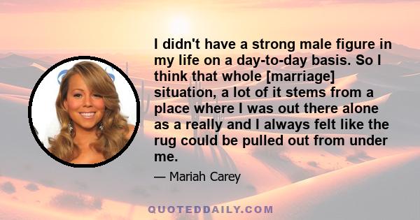 I didn't have a strong male figure in my life on a day-to-day basis. So I think that whole [marriage] situation, a lot of it stems from a place where I was out there alone as a really and I always felt like the rug