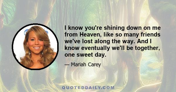 I know you're shining down on me from Heaven, like so many friends we've lost along the way. And I know eventually we'll be together, one sweet day.