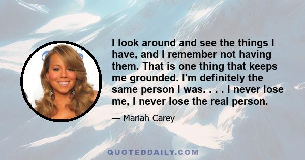 I look around and see the things I have, and I remember not having them. That is one thing that keeps me grounded. I'm definitely the same person I was. . . . I never lose me, I never lose the real person.