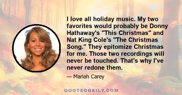 I love all holiday music. My two favorites would probably be Donny Hathaway's This Christmas and Nat King Cole's The Christmas Song. They epitomize Christmas for me. Those two recordings will never be touched. That's