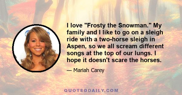 I love Frosty the Snowman. My family and I like to go on a sleigh ride with a two-horse sleigh in Aspen, so we all scream different songs at the top of our lungs. I hope it doesn't scare the horses.