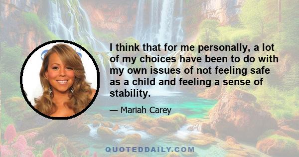 I think that for me personally, a lot of my choices have been to do with my own issues of not feeling safe as a child and feeling a sense of stability.