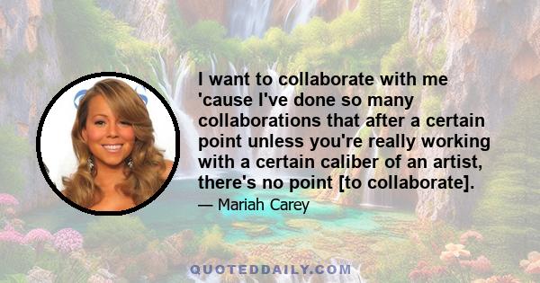 I want to collaborate with me 'cause I've done so many collaborations that after a certain point unless you're really working with a certain caliber of an artist, there's no point [to collaborate].