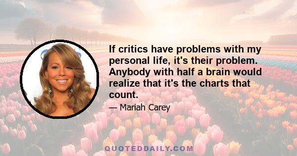 If critics have problems with my personal life, it's their problem. Anybody with half a brain would realize that it's the charts that count.