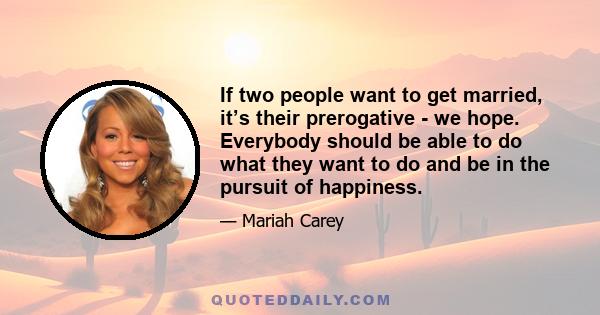 If two people want to get married, it’s their prerogative - we hope. Everybody should be able to do what they want to do and be in the pursuit of happiness.