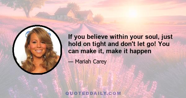 If you believe within your soul, just hold on tight and don't let go! You can make it, make it happen