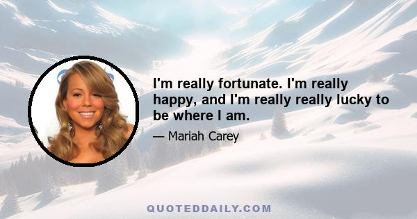 I'm really fortunate. I'm really happy, and I'm really really lucky to be where I am.