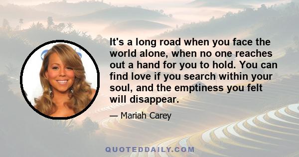 It's a long road when you face the world alone, when no one reaches out a hand for you to hold. You can find love if you search within your soul, and the emptiness you felt will disappear.