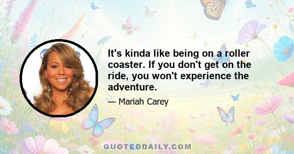 It's kinda like being on a roller coaster. If you don't get on the ride, you won't experience the adventure.