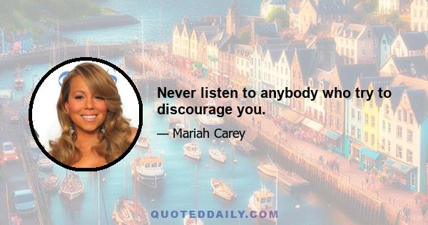 Never listen to anybody who try to discourage you.