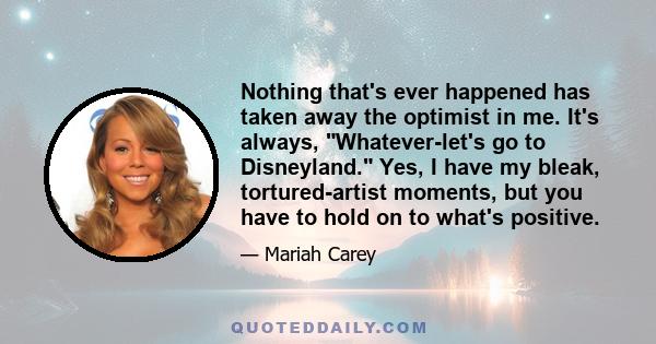 Nothing that's ever happened has taken away the optimist in me. It's always, Whatever-let's go to Disneyland. Yes, I have my bleak, tortured-artist moments, but you have to hold on to what's positive.