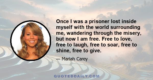 Once I was a prisoner lost inside myself with the world surrounding me, wandering through the misery, but now I am free. Free to love, free to laugh, free to soar, free to shine, free to give.