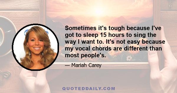 Sometimes it's tough because I've got to sleep 15 hours to sing the way I want to. It's not easy because my vocal chords are different than most people's.