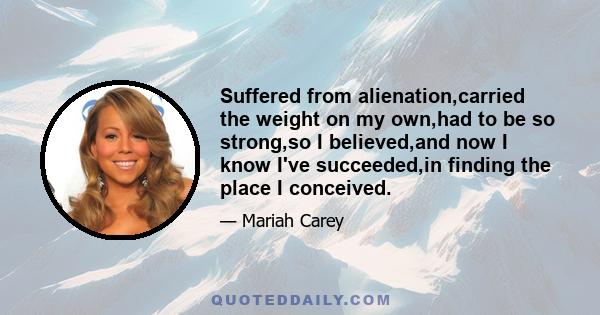 Suffered from alienation,carried the weight on my own,had to be so strong,so I believed,and now I know I've succeeded,in finding the place I conceived.