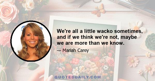 We're all a little wacko sometimes, and if we think we're not, maybe we are more than we know.