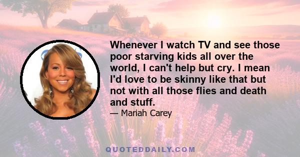 Whenever I watch TV and see those poor starving kids all over the world, I can't help but cry. I mean I'd love to be skinny like that but not with all those flies and death and stuff.