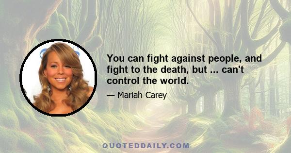 You can fight against people, and fight to the death, but ... can't control the world.