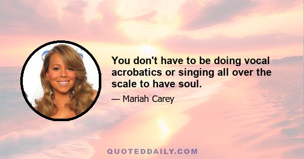 You don't have to be doing vocal acrobatics or singing all over the scale to have soul.